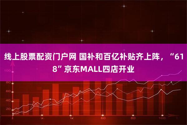 线上股票配资门户网 国补和百亿补贴齐上阵，“618”京东MALL四店开业