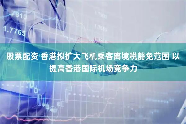 股票配资 香港拟扩大飞机乘客离境税豁免范围 以提高香港国际机场竞争力