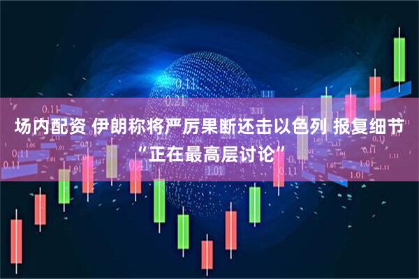 场内配资 伊朗称将严厉果断还击以色列 报复细节“正在最高层讨论”