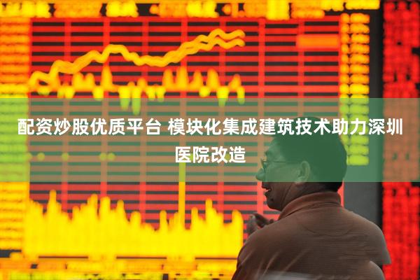 配资炒股优质平台 模块化集成建筑技术助力深圳医院改造