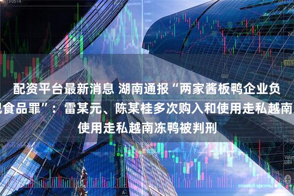 配资平台最新消息 湖南通报“两家酱板鸭企业负责人涉嫌犯食品罪”：雷某元、陈某桂多次购入和使用走私越南冻鸭被判刑
