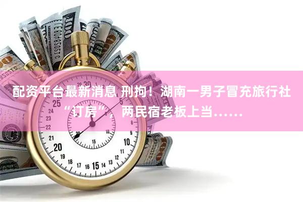 配资平台最新消息 刑拘！湖南一男子冒充旅行社“订房”，两民宿老板上当……