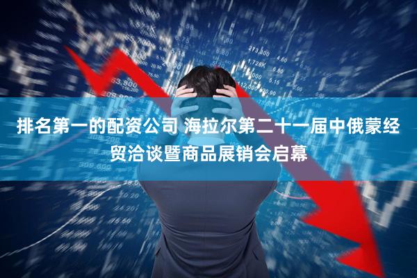 排名第一的配资公司 海拉尔第二十一届中俄蒙经贸洽谈暨商品展销会启幕