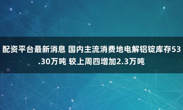 配资平台最新消息 国内主流消费地电解铝锭库存53.30万吨 较上周四增加2.3万吨