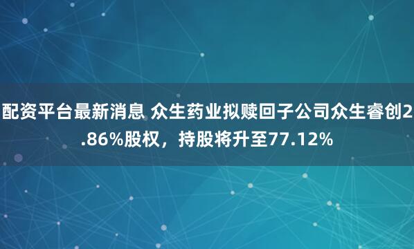 配资平台最新消息 众生药业拟赎回子公司众生睿创2.86%股权，持股将升至77.12%