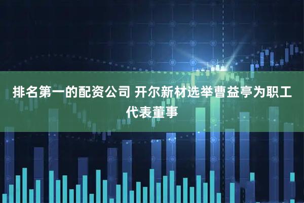 排名第一的配资公司 开尔新材选举曹益亭为职工代表董事