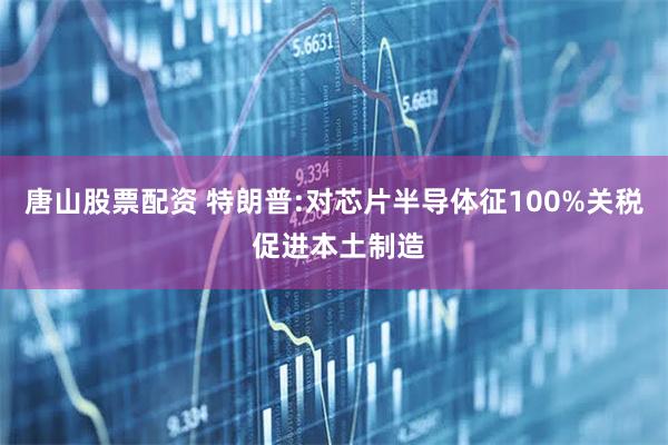 唐山股票配资 特朗普:对芯片半导体征100%关税 促进本土制造