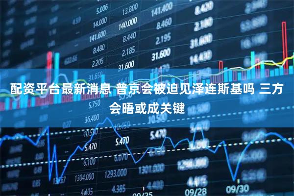 配资平台最新消息 普京会被迫见泽连斯基吗 三方会晤或成关键