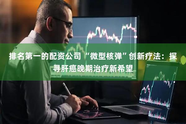 排名第一的配资公司 “微型核弹”创新疗法：探寻肝癌晚期治疗新希望