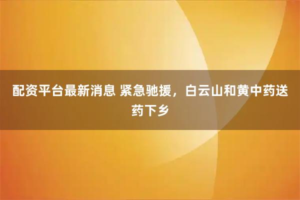 配资平台最新消息 紧急驰援，白云山和黄中药送药下乡