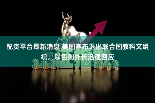 配资平台最新消息 美国宣布退出联合国教科文组织，以色列外长迅速回应