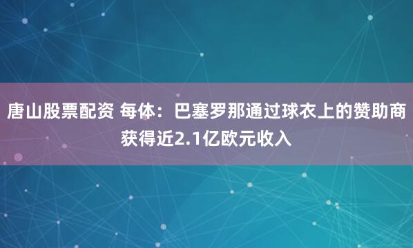 唐山股票配资 每体：巴塞罗那通过球衣上的赞助商获得近2.1亿欧元收入
