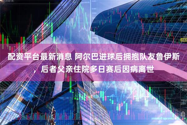 配资平台最新消息 阿尔巴进球后拥抱队友鲁伊斯，后者父亲住院多日赛后因病离世