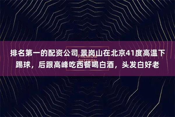 排名第一的配资公司 景岗山在北京41度高温下踢球，后跟高峰吃西餐喝白酒，头发白好老