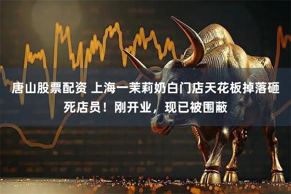 唐山股票配资 上海一茉莉奶白门店天花板掉落砸死店员！刚开业，现已被围蔽