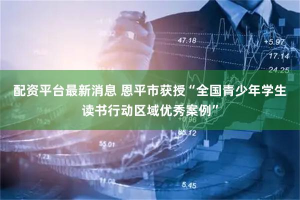 配资平台最新消息 恩平市获授“全国青少年学生读书行动区域优秀案例”