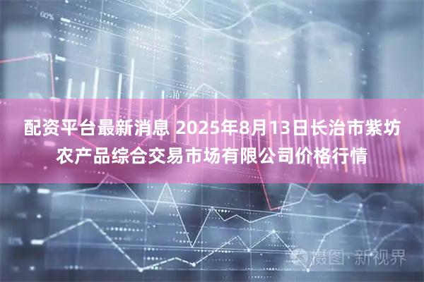 配资平台最新消息 2025年8月13日长治市紫坊农产品综合交易市场有限公司价格行情