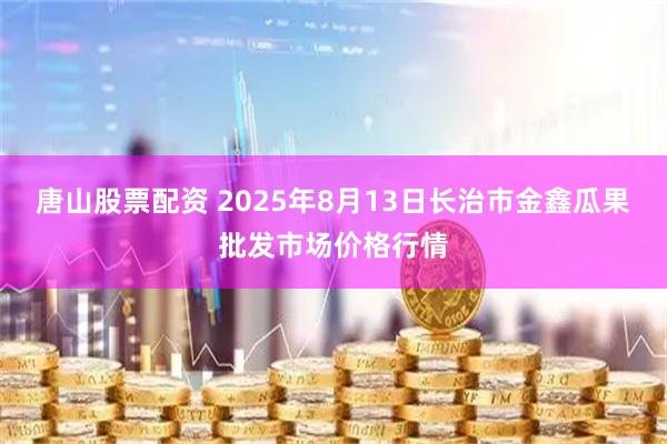 唐山股票配资 2025年8月13日长治市金鑫瓜果批发市场价格行情