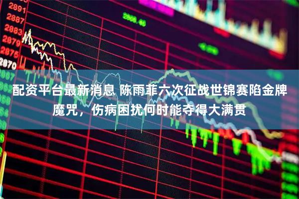 配资平台最新消息 陈雨菲六次征战世锦赛陷金牌魔咒，伤病困扰何时能夺得大满贯