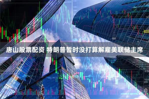 唐山股票配资 特朗普暂时没打算解雇美联储主席