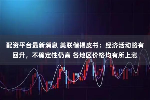 配资平台最新消息 美联储褐皮书：经济活动略有回升，不确定性仍高 各地区价格均有所上涨