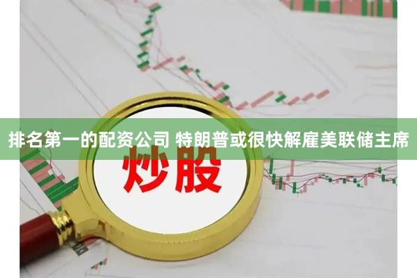 排名第一的配资公司 特朗普或很快解雇美联储主席