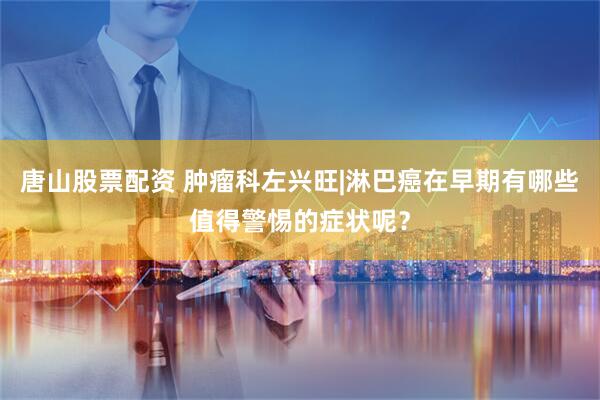 唐山股票配资 肿瘤科左兴旺|淋巴癌在早期有哪些值得警惕的症状呢？