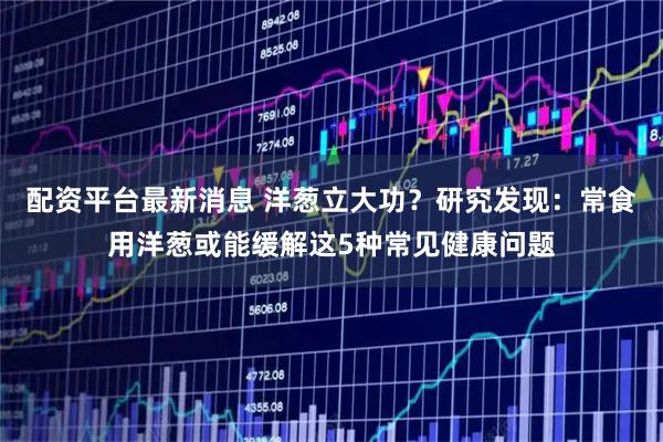 配资平台最新消息 洋葱立大功？研究发现：常食用洋葱或能缓解这5种常见健康问题