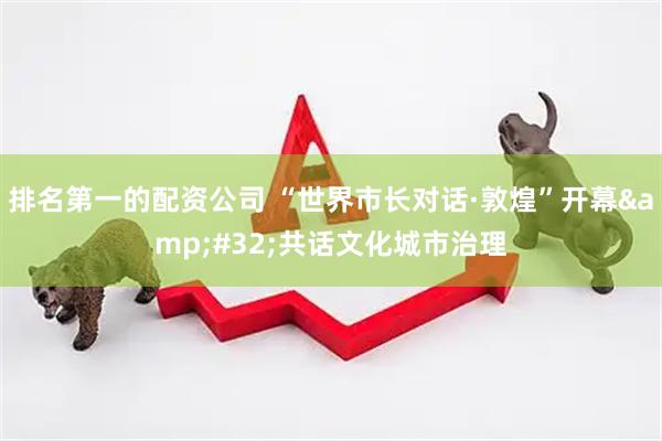 排名第一的配资公司 “世界市长对话·敦煌”开幕 共话文化城市治理
