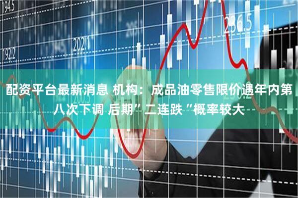 配资平台最新消息 机构：成品油零售限价遇年内第八次下调 后期”二连跌“概率较大