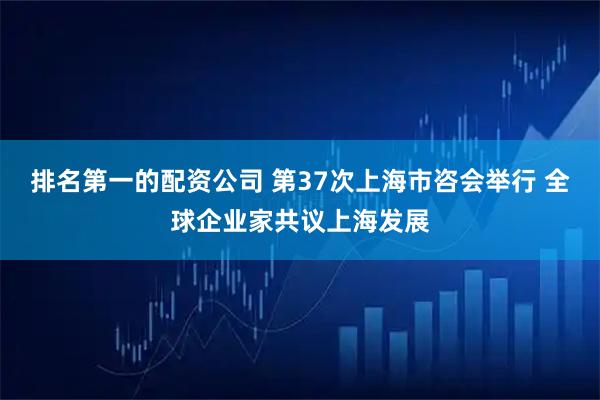 排名第一的配资公司 第37次上海市咨会举行 全球企业家共议上海发展