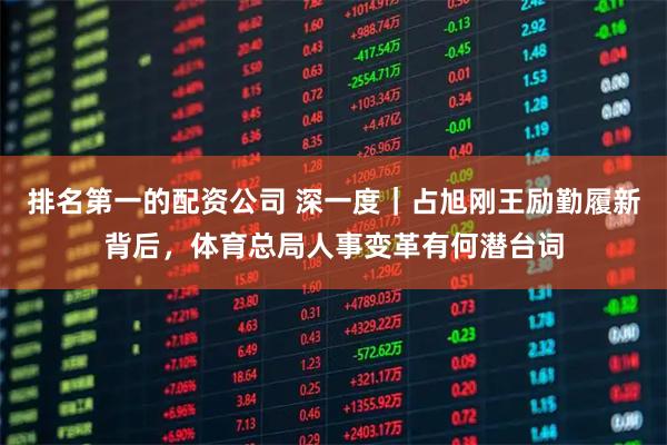 排名第一的配资公司 深一度｜占旭刚王励勤履新背后，体育总局人事变革有何潜台词
