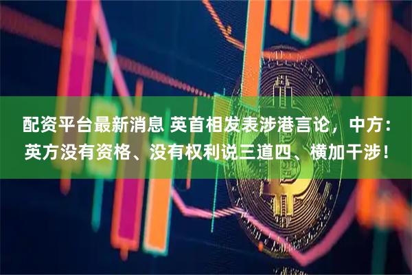 配资平台最新消息 英首相发表涉港言论，中方：英方没有资格、没有权利说三道四、横加干涉！