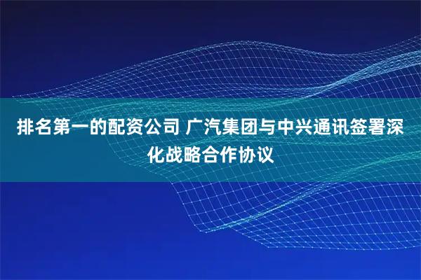 排名第一的配资公司 广汽集团与中兴通讯签署深化战略合作协议