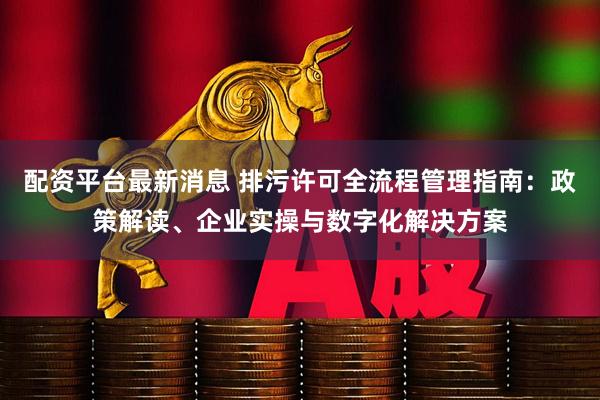 配资平台最新消息 排污许可全流程管理指南：政策解读、企业实操与数字化解决方案