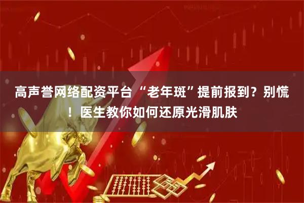 高声誉网络配资平台 “老年斑”提前报到？别慌！医生教你如何还原光滑肌肤