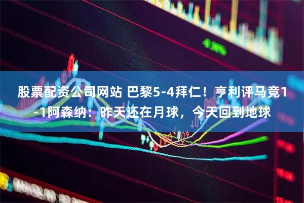 股票配资公司网站 巴黎5-4拜仁！亨利评马竞1-1阿森纳：昨天还在月球，今天回到地球