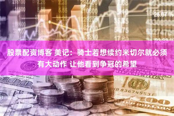 股票配资博客 美记：骑士若想续约米切尔就必须有大动作 让他看到争冠的希望