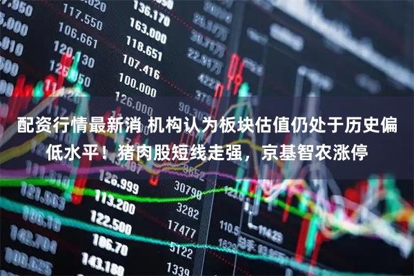 配资行情最新消 机构认为板块估值仍处于历史偏低水平！猪肉股短线走强，京基智农涨停