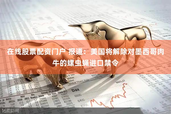 在线股票配资门户 报道：美国将解除对墨西哥肉牛的螺虫蝇进口禁令
