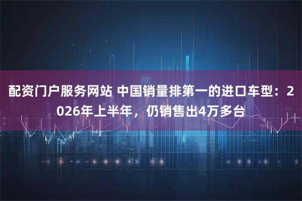 配资门户服务网站 中国销量排第一的进口车型：2026年上半年，仍销售出4万多台