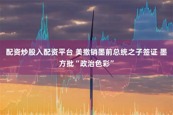 配资炒股入配资平台 美撤销墨前总统之子签证 墨方批“政治色彩”