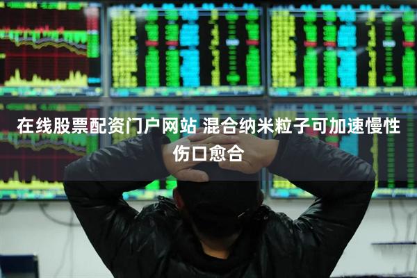 在线股票配资门户网站 混合纳米粒子可加速慢性伤口愈合