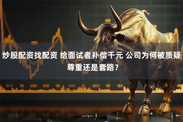 炒股配资找配资 给面试者补偿千元 公司为何被质疑 尊重还是套路?